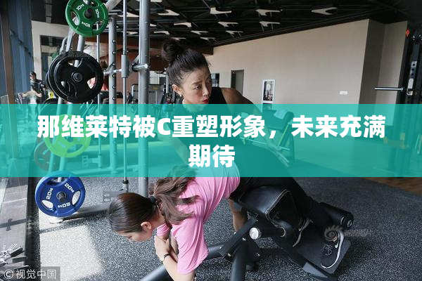 那维莱特被C重塑形象，未来充满期待