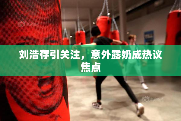 刘浩存引关注，意外露奶成热议焦点