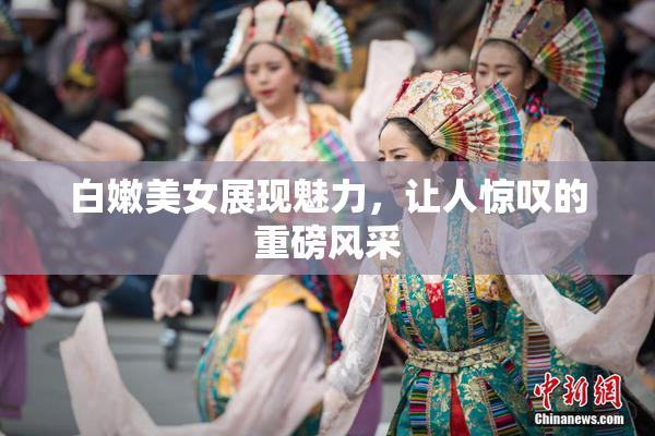 白嫩美女展现魅力，让人惊叹的重磅风采