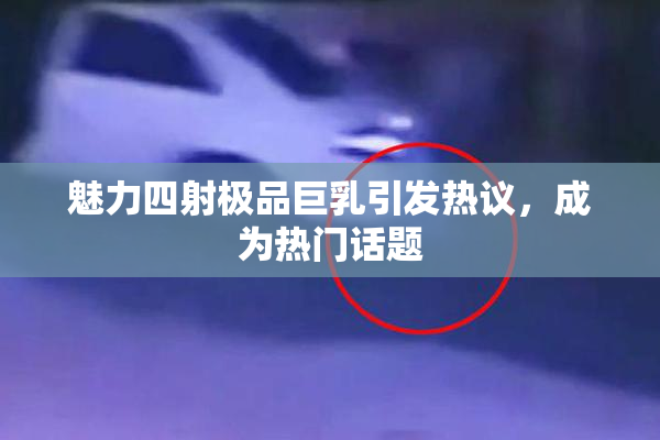 魅力四射极品巨乳引发热议，成为热门话题