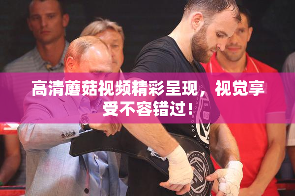 高清蘑菇视频精彩呈现，视觉享受不容错过！