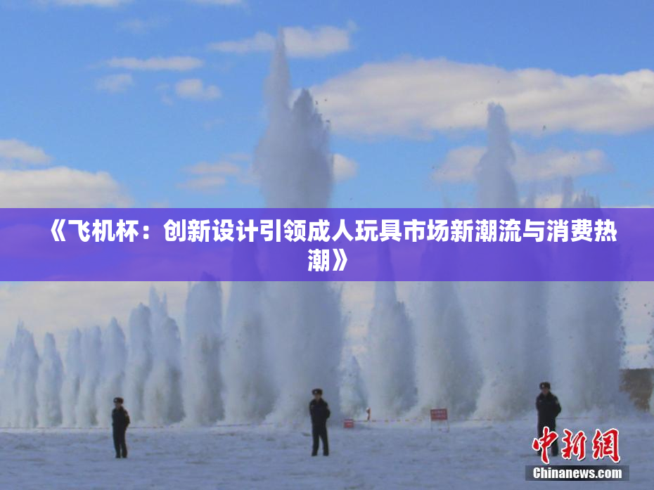 《飞机杯：创新设计引领成人玩具市场新潮流与消费热潮》