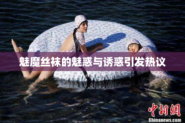 魅魔丝袜的魅惑与诱惑引发热议