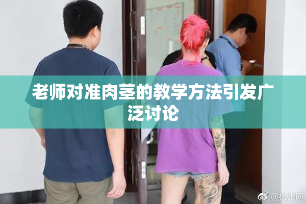 老师对准肉茎的教学方法引发广泛讨论