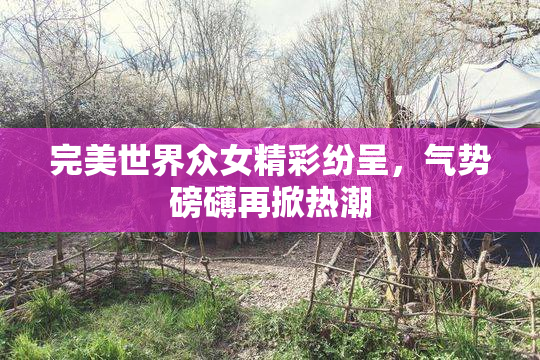 完美世界众女精彩纷呈，气势磅礴再掀热潮