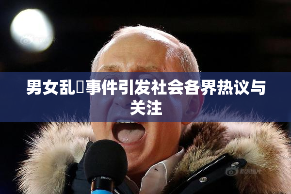 男女乱婬事件引发社会各界热议与关注