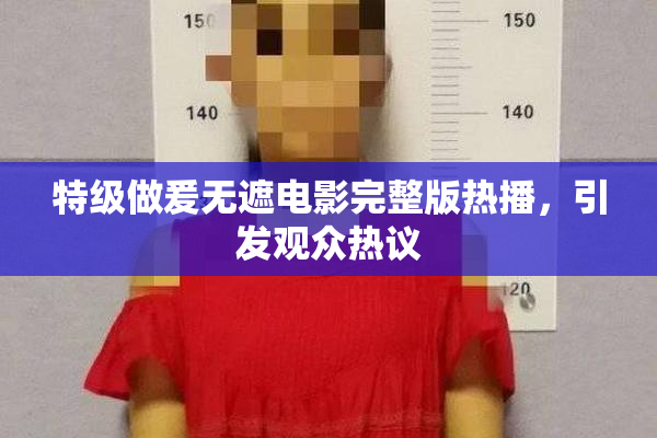 特级做爰无遮电影完整版热播，引发观众热议