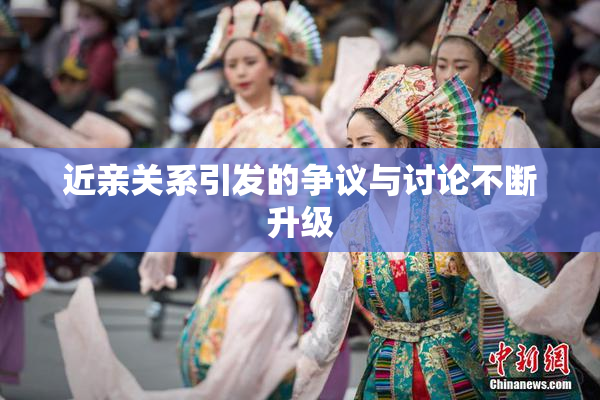 近亲关系引发的争议与讨论不断升级