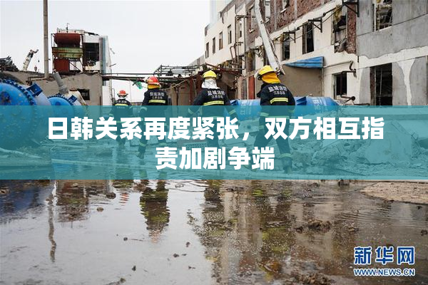 日韩关系再度紧张，双方相互指责加剧争端