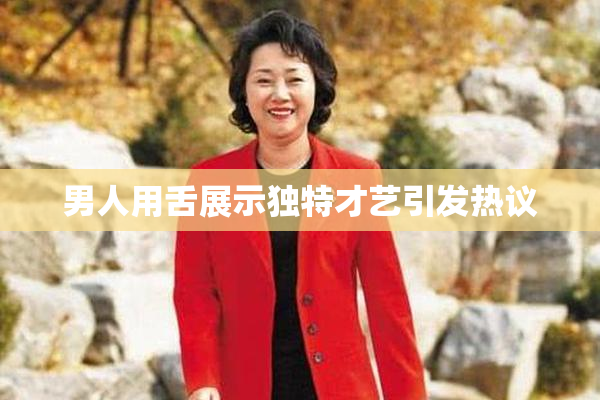 男人用舌展示独特才艺引发热议