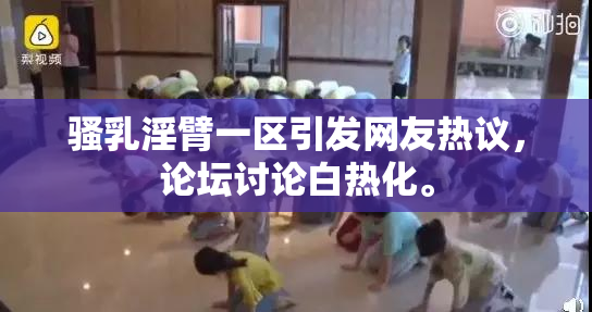 骚乳淫臂一区引发网友热议，论坛讨论白热化。
