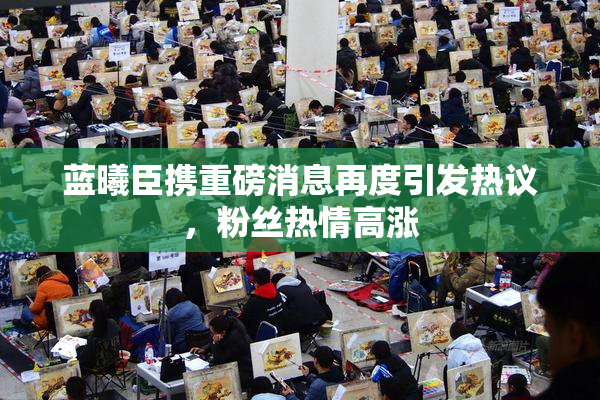 蓝曦臣携重磅消息再度引发热议，粉丝热情高涨