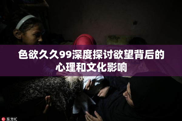 色欲久久99深度探讨欲望背后的心理和文化影响