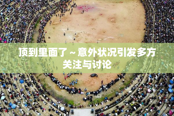 顶到里面了～意外状况引发多方关注与讨论