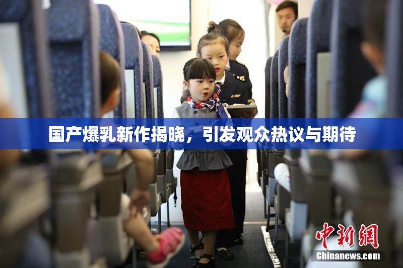 国产爆乳新作揭晓，引发观众热议与期待