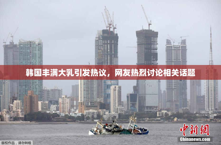 韩国丰满大乳引发热议，网友热烈讨论相关话题