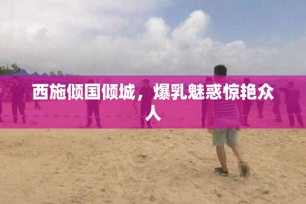西施倾国倾城，爆乳魅惑惊艳众人