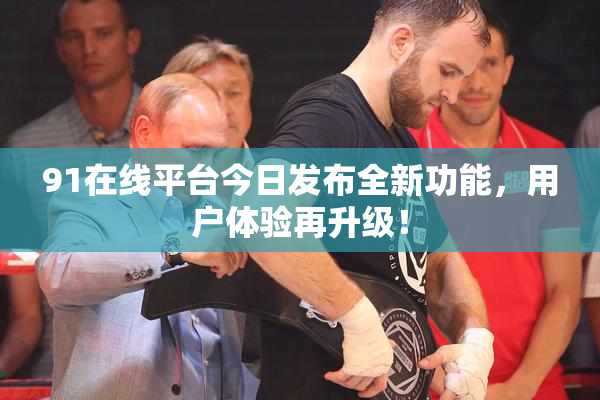 91在线平台今日发布全新功能，用户体验再升级！