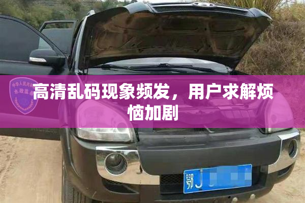 高清乱码现象频发，用户求解烦恼加剧