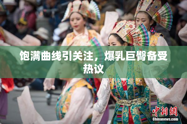 饱满曲线引关注，爆乳巨臀备受热议