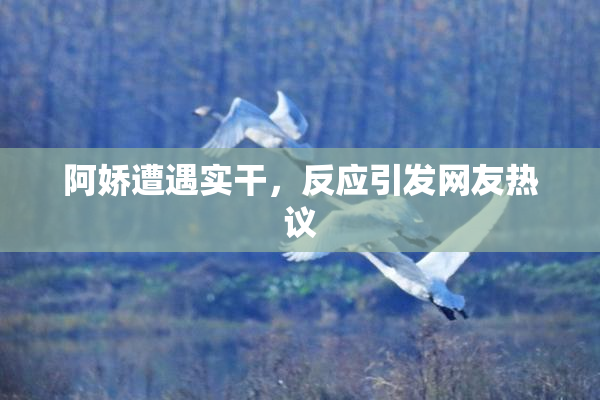 阿娇遭遇实干，反应引发网友热议