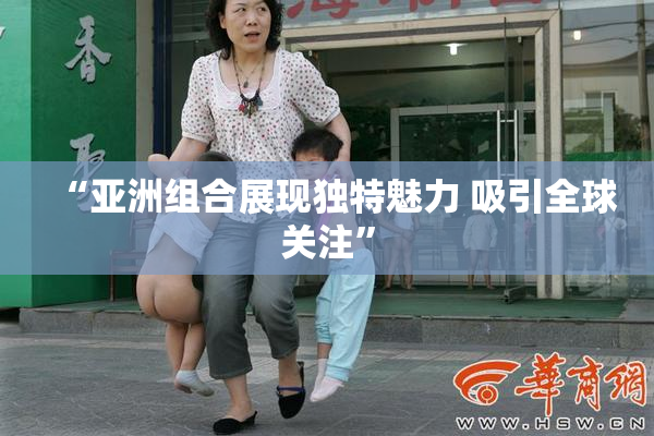 “亚洲组合展现独特魅力 吸引全球关注”
