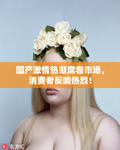 国产激情热潮席卷市场，消费者反响热烈！
