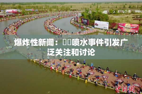 爆炸性新闻：❌‌喷水事件引发广泛关注和讨论