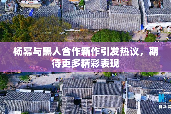 杨幂与黑人合作新作引发热议，期待更多精彩表现