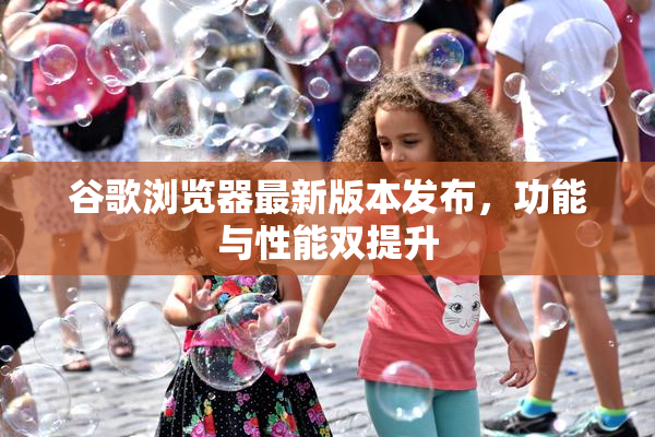 谷歌浏览器最新版本发布，功能与性能双提升