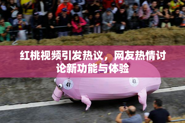 红桃视频引发热议，网友热情讨论新功能与体验
