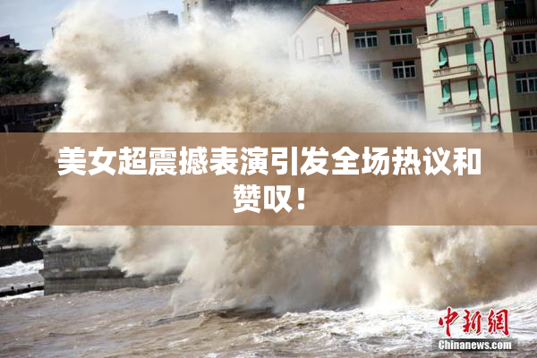 美女超震撼表演引发全场热议和赞叹！