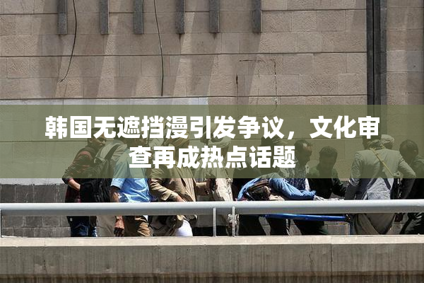 韩国无遮挡漫引发争议，文化审查再成热点话题
