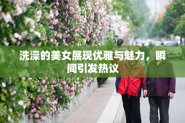 洗澡的美女展现优雅与魅力，瞬间引发热议