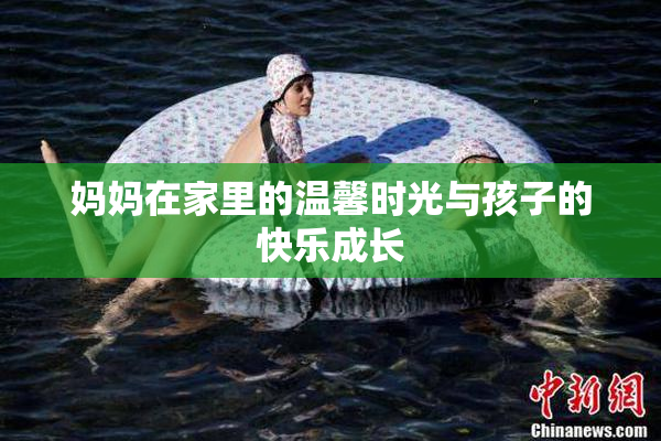 妈妈在家里的温馨时光与孩子的快乐成长