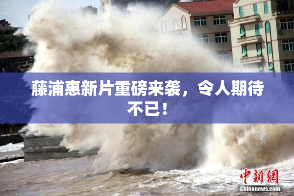 藤浦惠新片重磅来袭，令人期待不已！