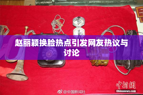 赵丽颖换脸热点引发网友热议与讨论