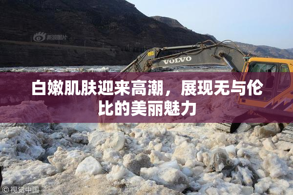 白嫩肌肤迎来高潮，展现无与伦比的美丽魅力