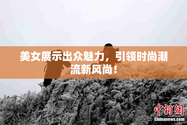 美女展示出众魅力，引领时尚潮流新风尚！