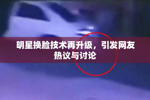明星换脸技术再升级，引发网友热议与讨论