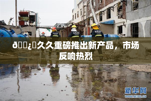 🌿‌久久重磅推出新产品，市场反响热烈