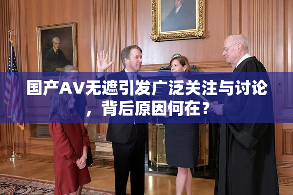 国产AV无遮引发广泛关注与讨论，背后原因何在？