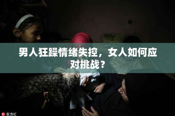 男人狂躁情绪失控，女人如何应对挑战？