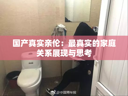 国产真实亲伦：最真实的家庭关系展现与思考