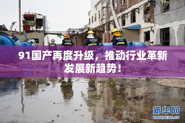 91国产再度升级，推动行业革新发展新趋势！