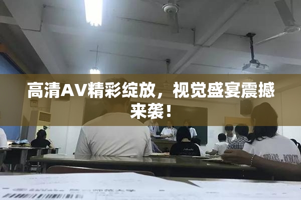 高清AV精彩绽放，视觉盛宴震撼来袭！