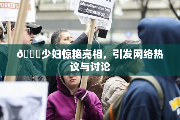🔞少妇惊艳亮相，引发网络热议与讨论