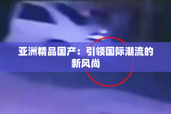 亚洲精品国产：引领国际潮流的新风尚