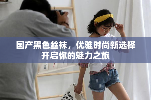 国产黑色丝袜，优雅时尚新选择开启你的魅力之旅