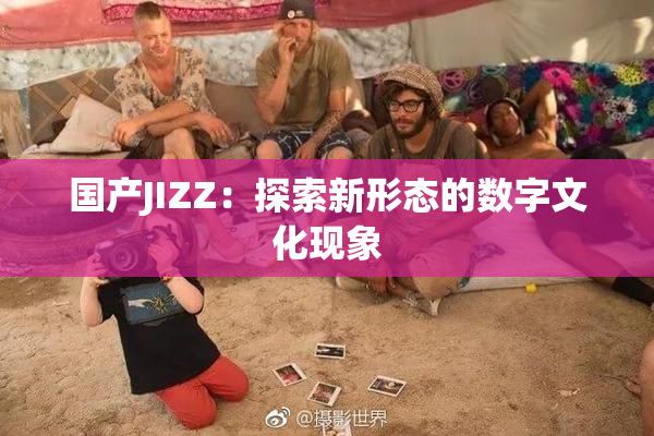 国产JIZZ：探索新形态的数字文化现象